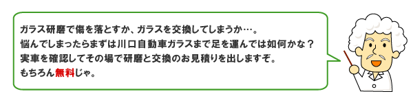 ガラス研磨で傷を落とすか、ガラスを交換してしまうか…。悩んでしまったらまずは川口自動車ガラスまで足を運んでは如何かな？実車を確認してその場で研磨と交換のお見積りを出しますぞ。もちろん無料じゃ。