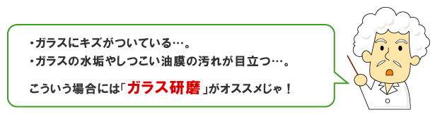 ガラスにキズがついている、ガラスに水垢やしつこい油膜の汚れが目立つ…。こういう場合には「ガラス研磨」がオススメじゃ！