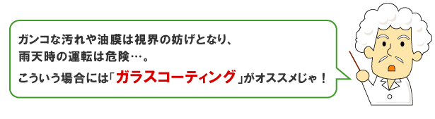 ガンコな汚れや油膜は視界の妨げとなり、雨天時の運転は危険…。そんな場合はガラスコーティングがオススメじゃ！