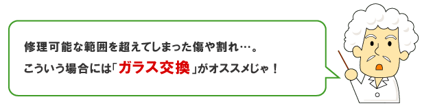 修理可能な範囲を超えてしまった傷や割れは、ガラス交換をおすすめします。