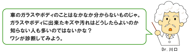 車のガラスやボディのことはなかなか分からないものじゃ。ガラスやボディに出来たキズや汚れはどうしたらよいのか知らない人も多いのではないかな？ワシが診断してみよう。