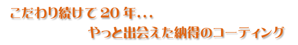 こだわり続けて20年．．．やっと出会えた納得のコーティング