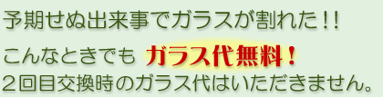 予期せぬ出来事でガラスが割れた！こんなときでもガラス代無料。2回目交換時のガラス代はいただきません。