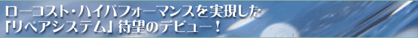 ローコスト・ハイパフォーマンスを実現した「リペアシステム」待望のデビュー