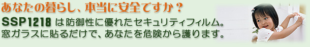 あなたの暮らし、本当に安全ですか？「ＳＳＰ1218」は、防御性に優れたセキュリティフィルム。窓ガラスに貼るだけであなたを護ります。